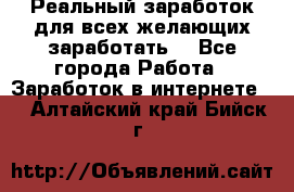 Реальный заработок для всех желающих заработать. - Все города Работа » Заработок в интернете   . Алтайский край,Бийск г.